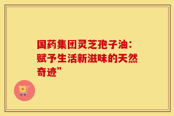 国药集团灵芝孢子油：赋予生活新滋味的天然奇迹”