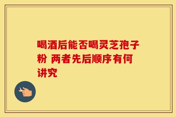 喝酒后能否喝灵芝孢子粉 两者先后顺序有何讲究