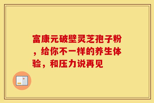 富康元破壁灵芝孢子粉，给你不一样的养生体验，和压力说再见