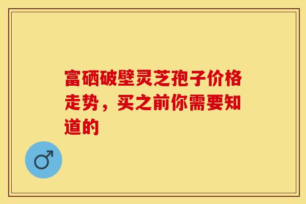 富硒破壁灵芝孢子价格走势，买之前你需要知道的