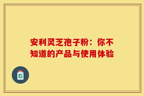 安利灵芝孢子粉：你不知道的产品与使用体验