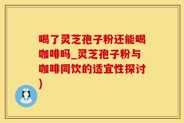 喝了灵芝孢子粉还能喝咖啡吗_灵芝孢子粉与咖啡同饮的适宜性探讨)