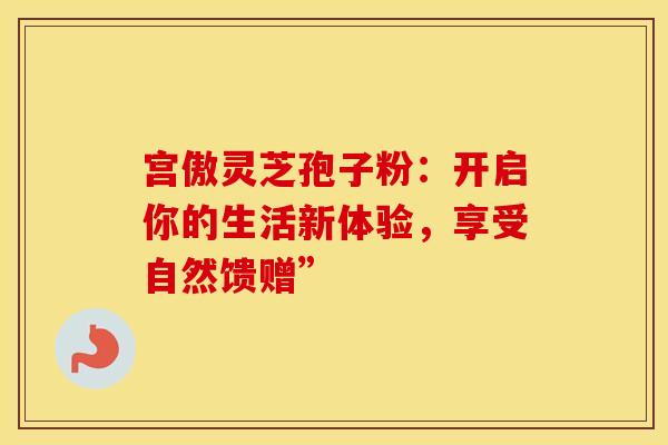 宫傲灵芝孢子粉：开启你的生活新体验，享受自然馈赠”