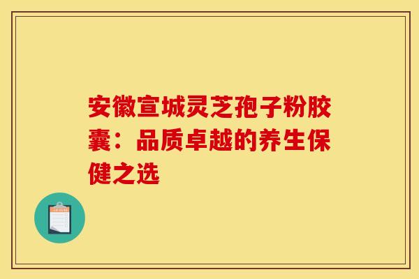 安徽宣城灵芝孢子粉胶囊：品质卓越的养生保健之选