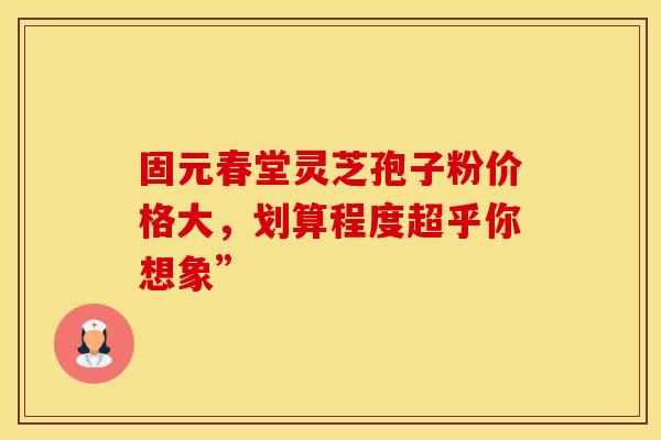 固元春堂灵芝孢子粉价格大，划算程度超乎你想象”
