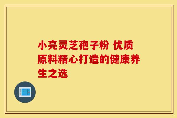 小亮灵芝孢子粉 优质原料精心打造的健康养生之选