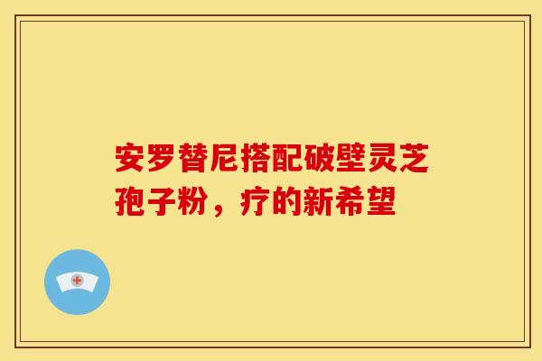 安罗替尼搭配破壁灵芝孢子粉，疗的新希望