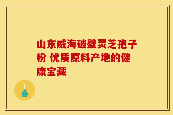 山东威海破壁灵芝孢子粉 优质原料产地的健康宝藏
