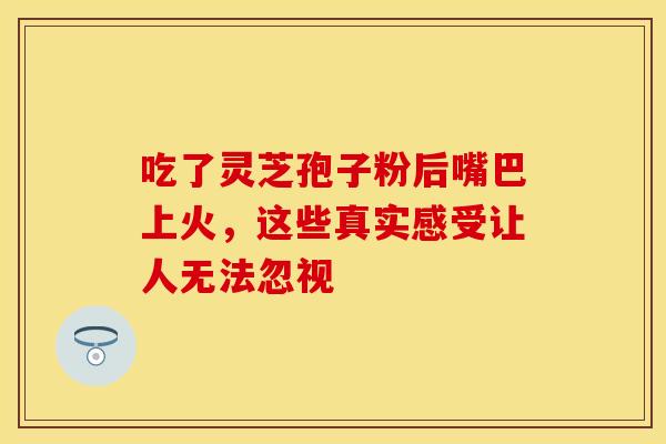 吃了灵芝孢子粉后嘴巴上火，这些真实感受让人无法忽视