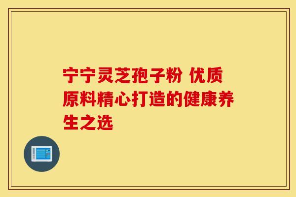 宁宁灵芝孢子粉 优质原料精心打造的健康养生之选