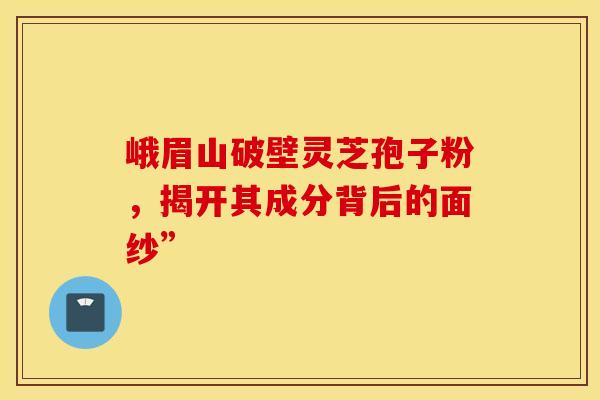 峨眉山破壁灵芝孢子粉，揭开其成分背后的面纱”