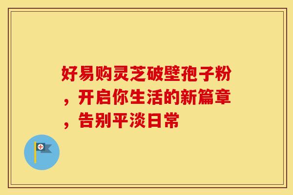 好易购灵芝破壁孢子粉，开启你生活的新篇章，告别平淡日常