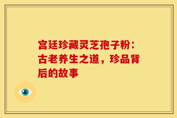 宫廷珍藏灵芝孢子粉：古老养生之道，珍品背后的故事