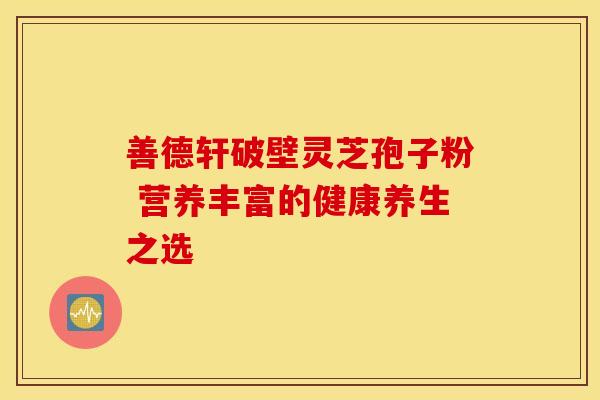 善德轩破壁灵芝孢子粉 营养丰富的健康养生之选