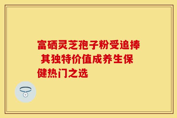 富硒灵芝孢子粉受追捧 其独特价值成养生保健热门之选