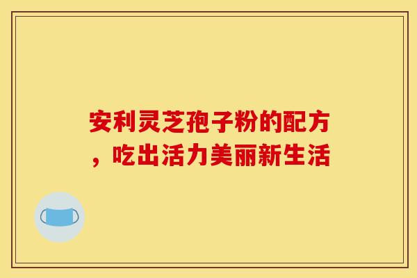 安利灵芝孢子粉的配方，吃出活力美丽新生活