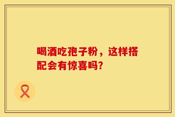 喝酒吃孢子粉，这样搭配会有惊喜吗？