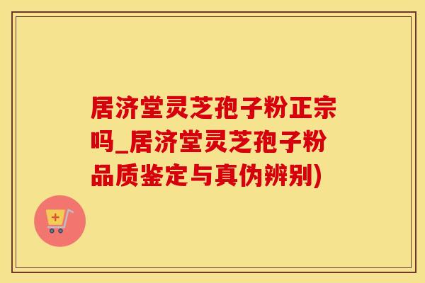居济堂灵芝孢子粉正宗吗_居济堂灵芝孢子粉品质鉴定与真伪辨别)