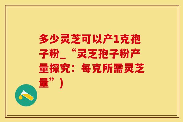 多少灵芝可以产1克孢子粉_“灵芝孢子粉产量探究：每克所需灵芝量”)