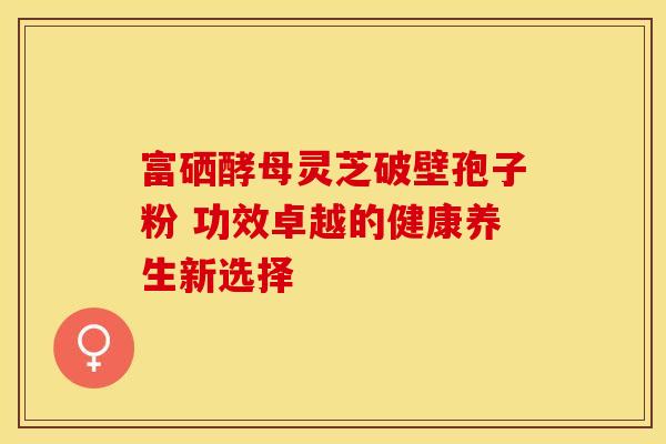 富硒酵母灵芝破壁孢子粉 功效卓越的健康养生新选择