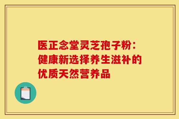 医正念堂灵芝孢子粉：健康新选择养生滋补的优质天然营养品