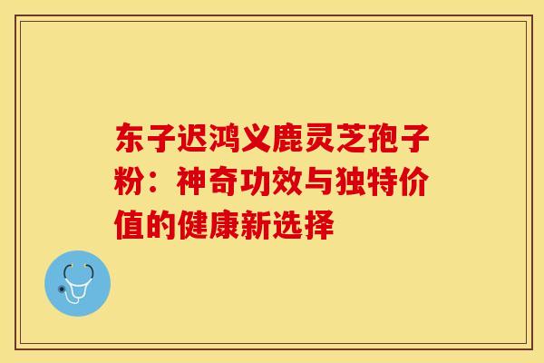 东子迟鸿义鹿灵芝孢子粉：神奇功效与独特价值的健康新选择