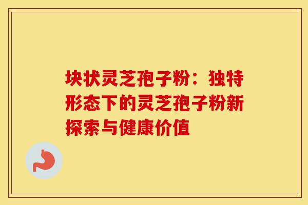 块状灵芝孢子粉：独特形态下的灵芝孢子粉新探索与健康价值