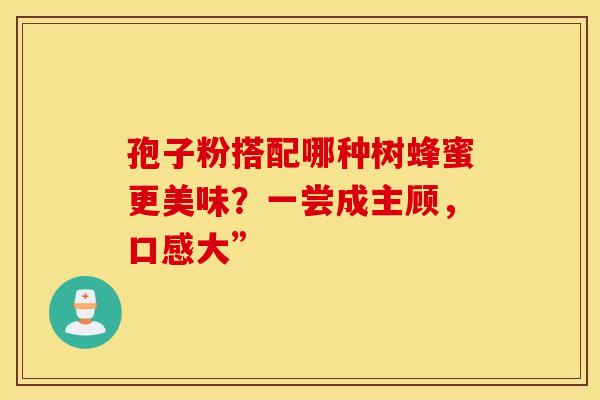 孢子粉搭配哪种树蜂蜜更美味？一尝成主顾，口感大”