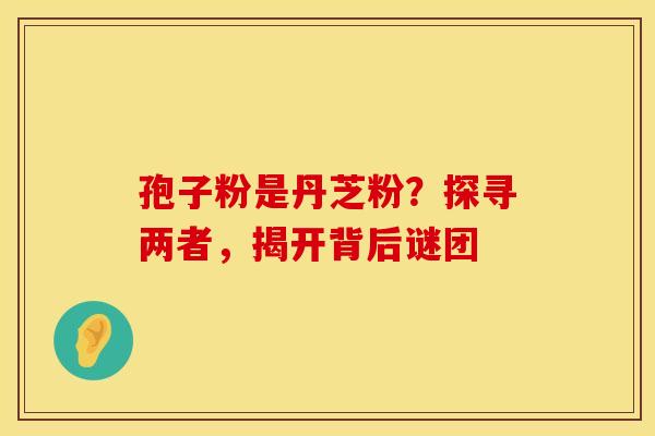 孢子粉是丹芝粉？探寻两者，揭开背后谜团