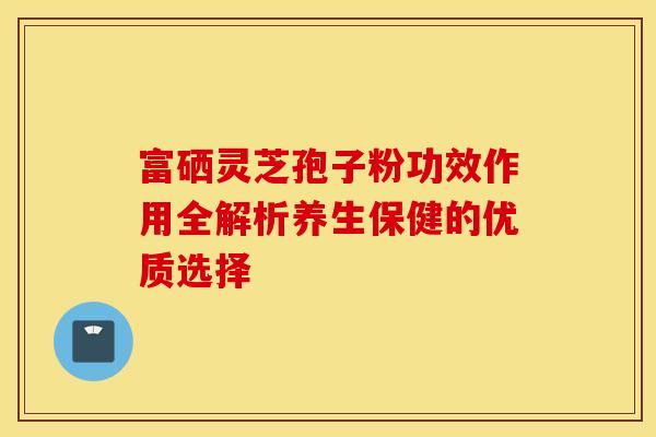 富硒灵芝孢子粉功效作用全解析养生保健的优质选择