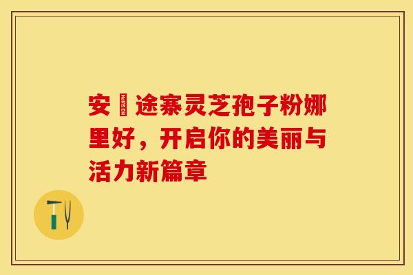 安徴途寨灵芝孢子粉娜里好，开启你的美丽与活力新篇章