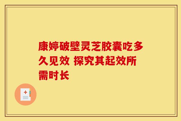 康婷破壁灵芝胶囊吃多久见效 探究其起效所需时长