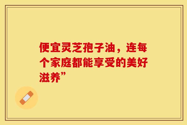 便宜灵芝孢子油，连每个家庭都能享受的美好滋养”