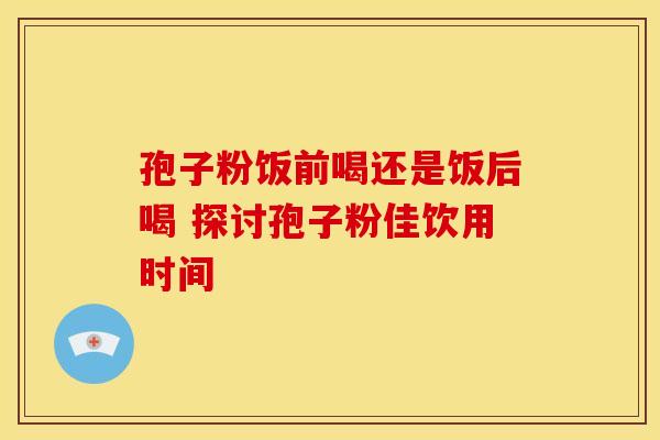 孢子粉饭前喝还是饭后喝 探讨孢子粉佳饮用时间