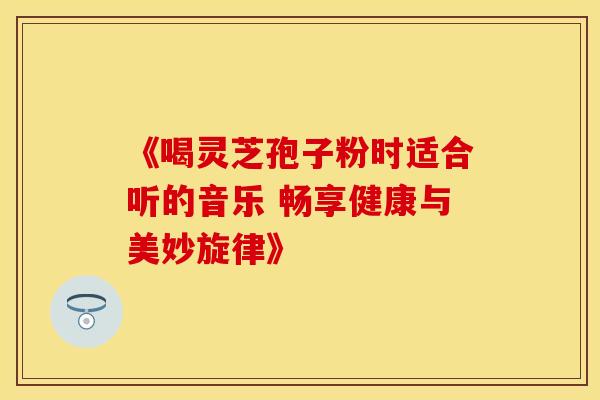 《喝灵芝孢子粉时适合听的音乐 畅享健康与美妙旋律》