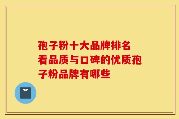 孢子粉十大品牌排名 看品质与口碑的优质孢子粉品牌有哪些