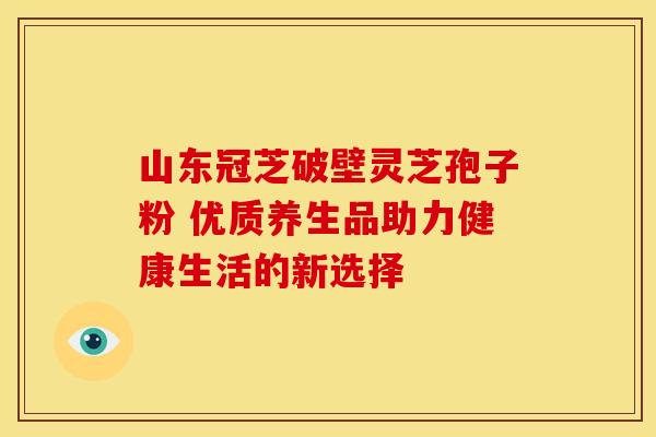 山东冠芝破壁灵芝孢子粉 优质养生品助力健康生活的新选择