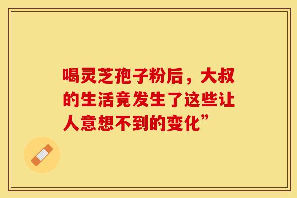 喝灵芝孢子粉后，大叔的生活竟发生了这些让人意想不到的变化”
