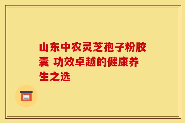 山东中农灵芝孢子粉胶囊 功效卓越的健康养生之选
