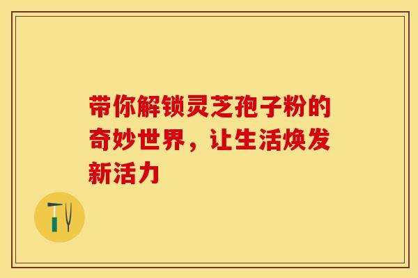 带你解锁灵芝孢子粉的奇妙世界，让生活焕发新活力