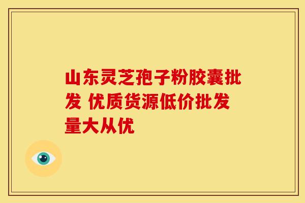 山东灵芝孢子粉胶囊批发 优质货源低价批发量大从优