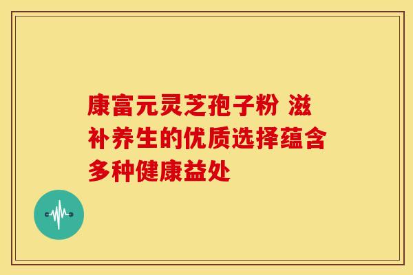 康富元灵芝孢子粉 滋补养生的优质选择蕴含多种健康益处