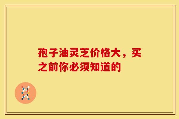 孢子油灵芝价格大，买之前你必须知道的