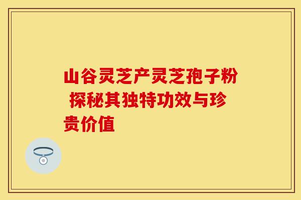 山谷灵芝产灵芝孢子粉 探秘其独特功效与珍贵价值