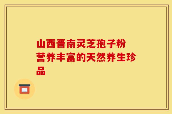 山西晋南灵芝孢子粉 营养丰富的天然养生珍品
