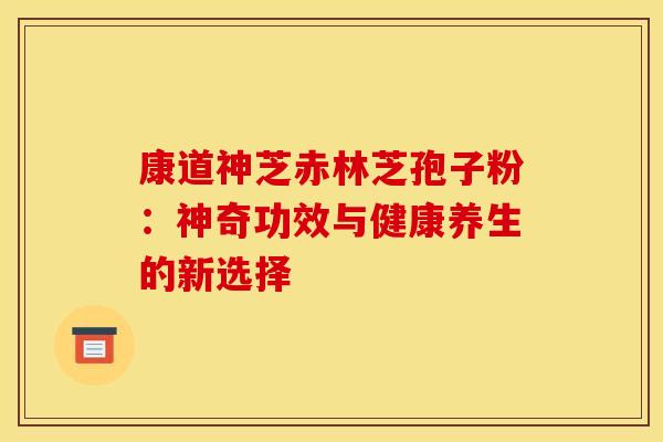 康道神芝赤林芝孢子粉：神奇功效与健康养生的新选择