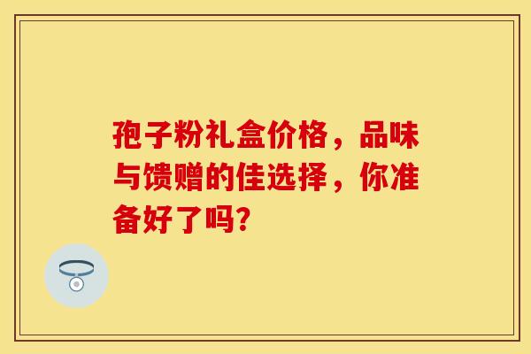 孢子粉礼盒价格，品味与馈赠的佳选择，你准备好了吗？