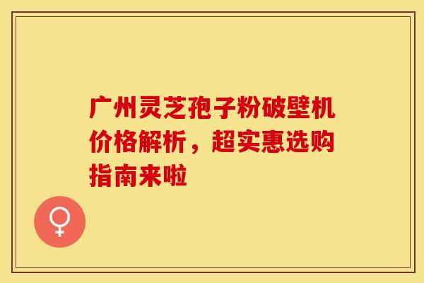 广州灵芝孢子粉破壁机价格解析，超实惠选购指南来啦