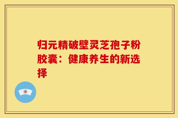 归元精破壁灵芝孢子粉胶囊：健康养生的新选择