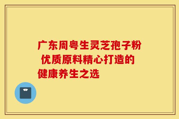 广东周粤生灵芝孢子粉 优质原料精心打造的健康养生之选